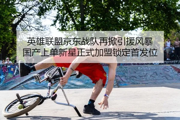 英雄联盟京东战队再掀引援风暴 国产上单新星正式加盟锁定首发位